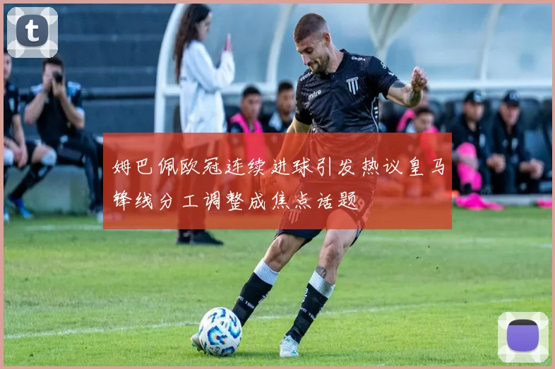 姆巴佩欧冠连续进球引发热议皇马锋线分工调整成焦点话题