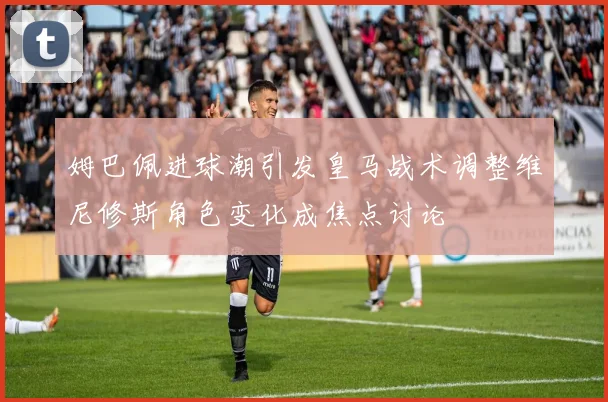 姆巴佩进球潮引发皇马战术调整维尼修斯角色变化成焦点讨论