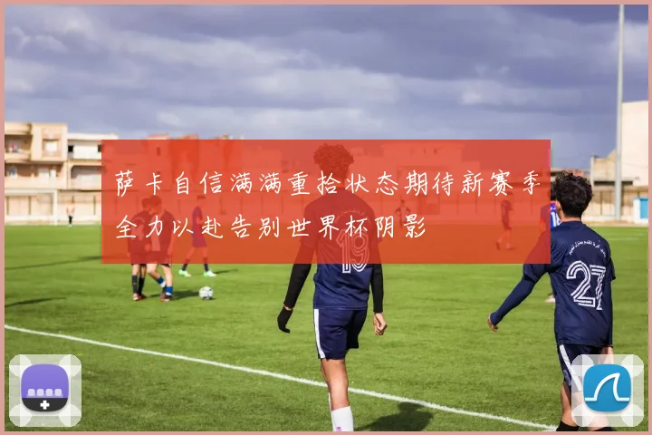 萨卡自信满满重拾状态期待新赛季全力以赴告别世界杯阴影