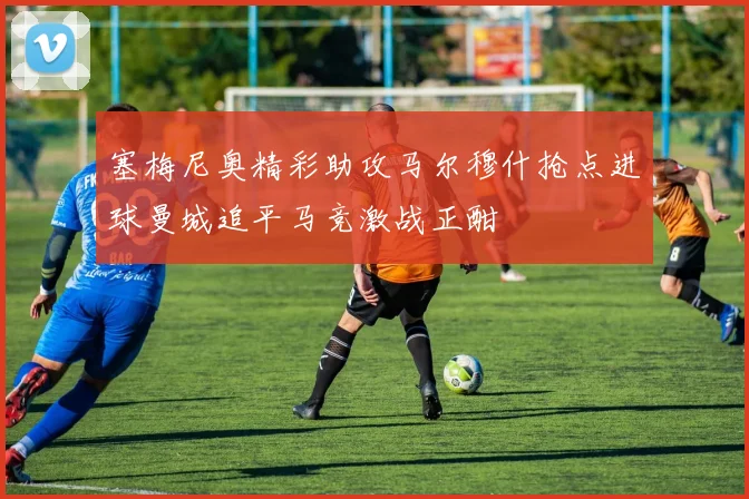 塞梅尼奥精彩助攻马尔穆什抢点进球曼城追平马竞激战正酣