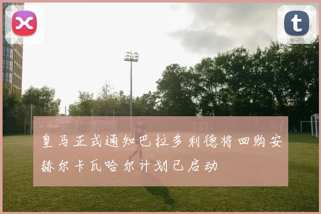 皇马正式通知巴拉多利德将回购安赫尔卡瓦哈尔计划已启动