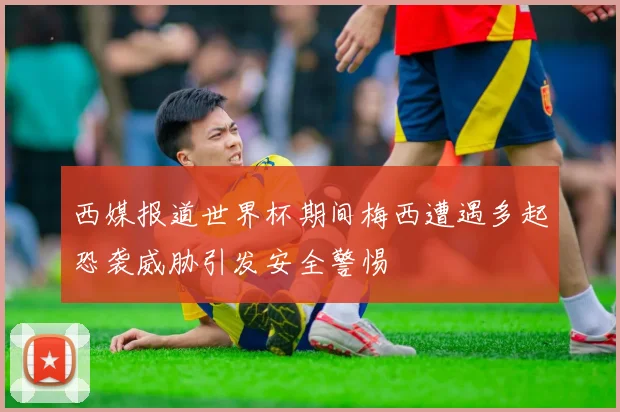 西媒报道世界杯期间梅西遭遇多起恐袭威胁引发安全警惕