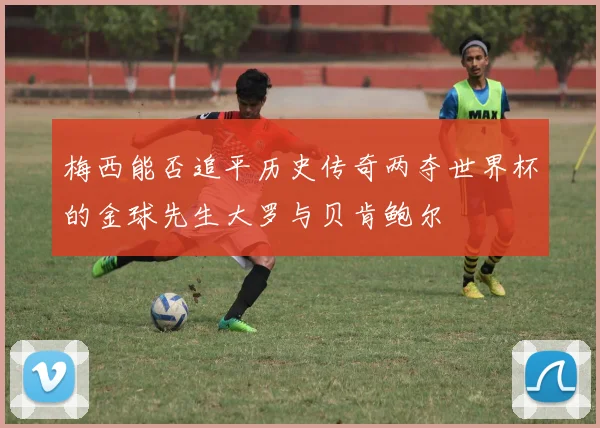 梅西能否追平历史传奇两夺世界杯的金球先生大罗与贝肯鲍尔