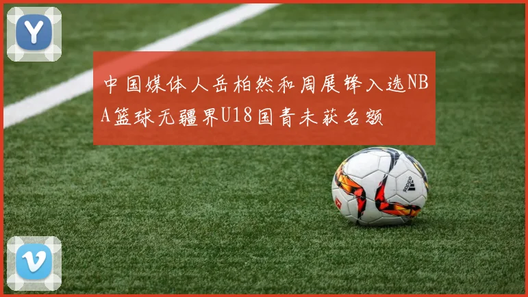 中国媒体人岳柏然和周展锋入选NBA篮球无疆界U18国青未获名额