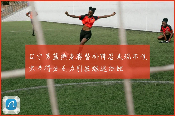 辽宁男篮热身赛替补阵容表现不佳末节得分乏力引发球迷担忧