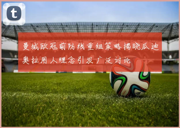 曼城欧冠前防线重组策略揭晓瓜迪奥拉用人理念引发广泛讨论
