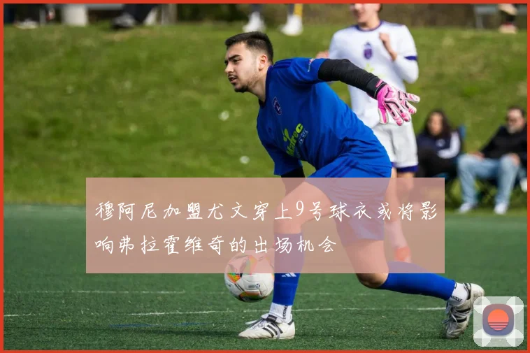 穆阿尼加盟尤文穿上9号球衣或将影响弗拉霍维奇的出场机会