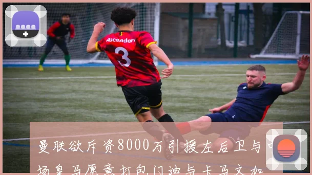 曼联欲斥资8000万引援左后卫与中场皇马愿意打包门迪与卡马文加